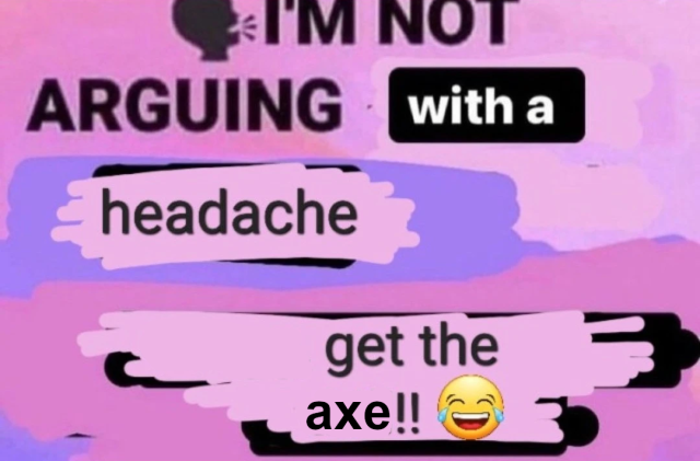 I'm not arguing with a headache get the axe 😂