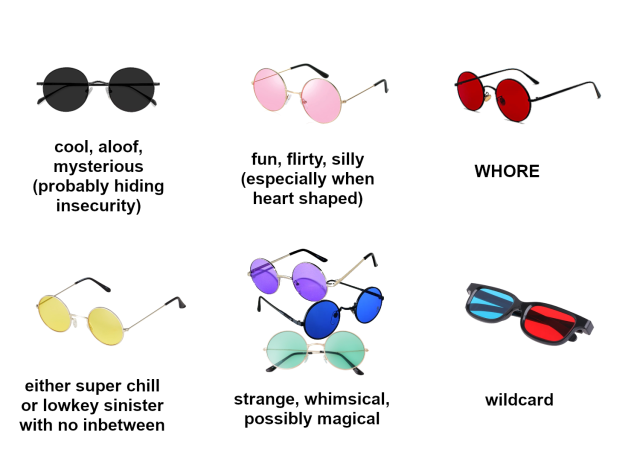 A diagram of different colored sunglasses, captioned with their meanings. The first pair are black shades with round lenses, captioned "cool, aloof, mysterious (probably hiding insecurity)". The second pair are pink round lenses, captioned "fun, flirty, silly (especially when heart shaped)". The third pair are red round lenses, captioned "WHORE". The fourth pair are yellow round lenses, captioned "either super chill or lowkey sinister with no inbetween". The fifth are three pairs together, one blue, one purple, and one green, captioned "strange, whimsical, possibly magical". The final pair are square lens, black framed red and blue glasses (similar to old fashioned 3D glasses), captioned "wildcard".